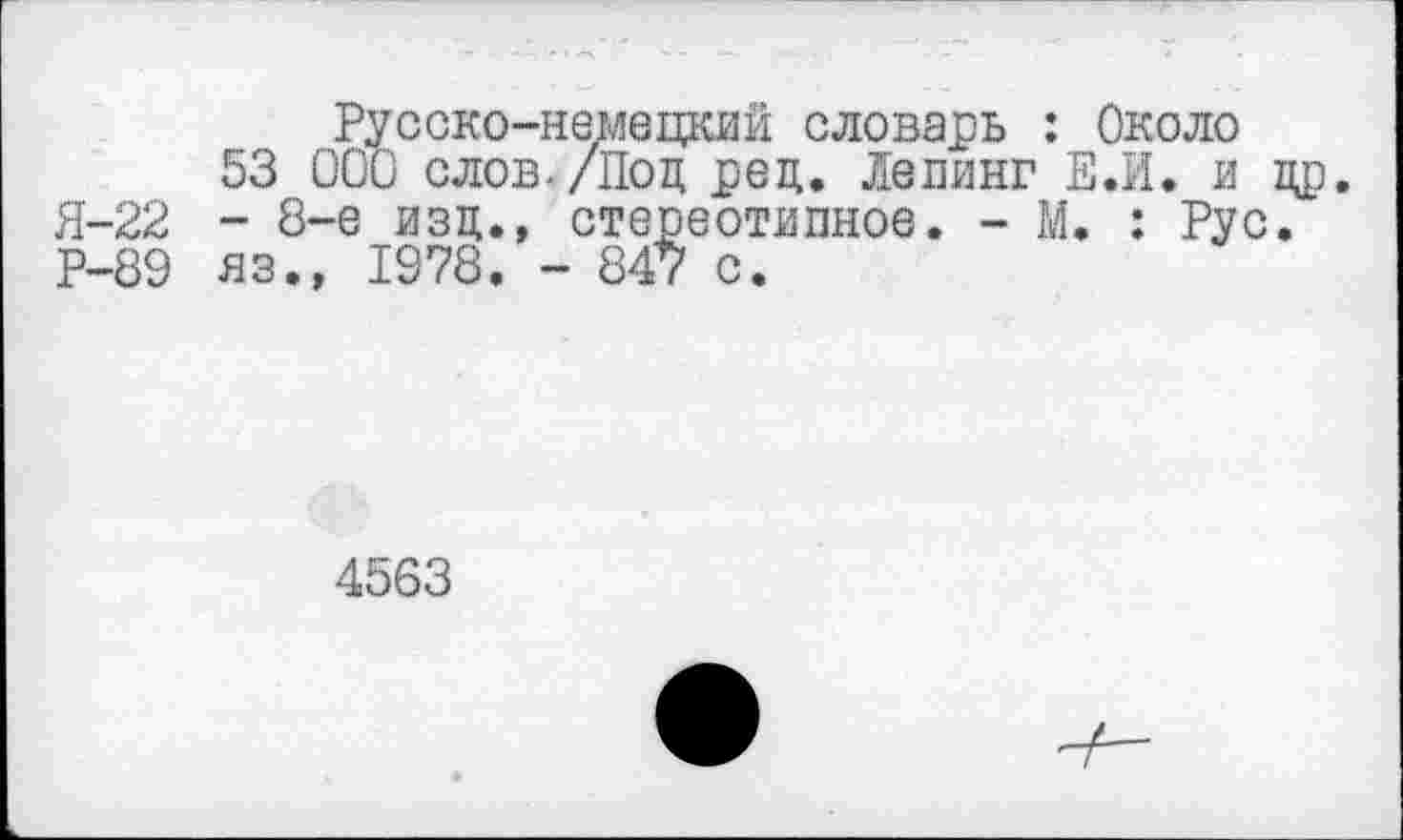 ﻿Русско-немецкий словарь : Около
53 000 слов./Под ред. Лепинг Е.И. и др. Я-22 - 8-е изд., стереотипное. - М. : Рус. Р-89 яз., 1978. - 847 с.
4563